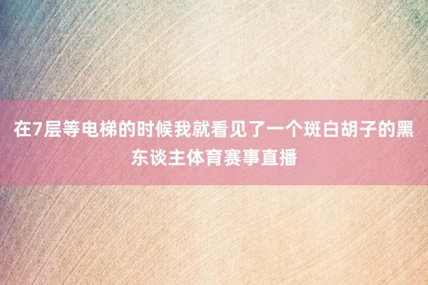 在7层等电梯的时候我就看见了一个斑白胡子的黑东谈主体育赛事直播