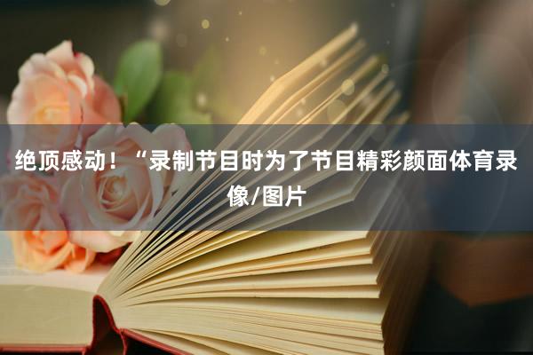 绝顶感动！“录制节目时为了节目精彩颜面体育录像/图片