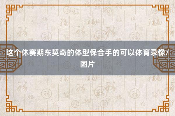 这个休赛期东契奇的体型保合手的可以体育录像/图片