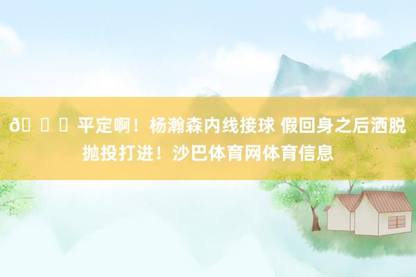 😍平定啊！杨瀚森内线接球 假回身之后洒脱抛投打进！沙巴体育网体育信息