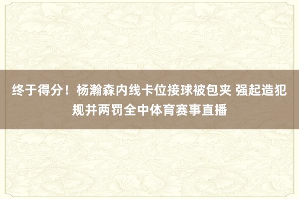 终于得分！杨瀚森内线卡位接球被包夹 强起造犯规并两罚全中体育赛事直播
