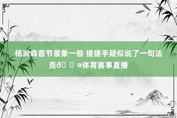 杨瀚森首节景象一般 搓搓手疑似说了一句法克😤体育赛事直播