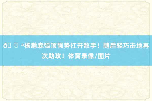 💪杨瀚森弧顶强势扛开敌手！随后轻巧击地再次助攻！体育录像/图片