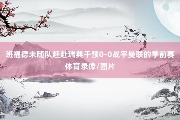 班福德未随队赶赴瑞典干预0-0战平曼联的季前赛体育录像/图片