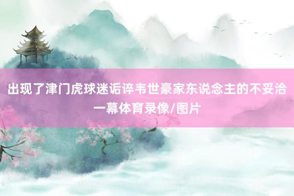 出现了津门虎球迷诟谇韦世豪家东说念主的不妥洽一幕体育录像/图片