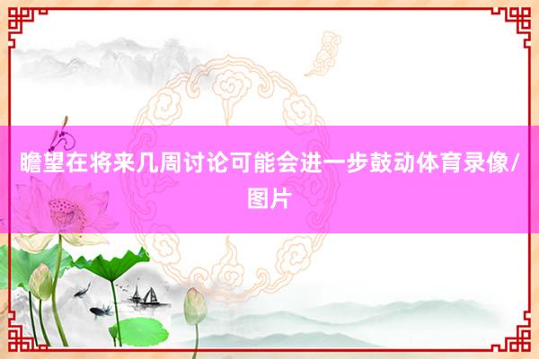 瞻望在将来几周讨论可能会进一步鼓动体育录像/图片