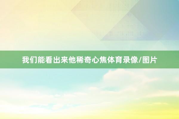 我们能看出来他稀奇心焦体育录像/图片