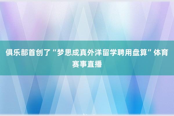 俱乐部首创了“梦思成真外洋留学聘用盘算”体育赛事直播