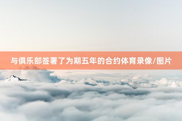 与俱乐部签署了为期五年的合约体育录像/图片