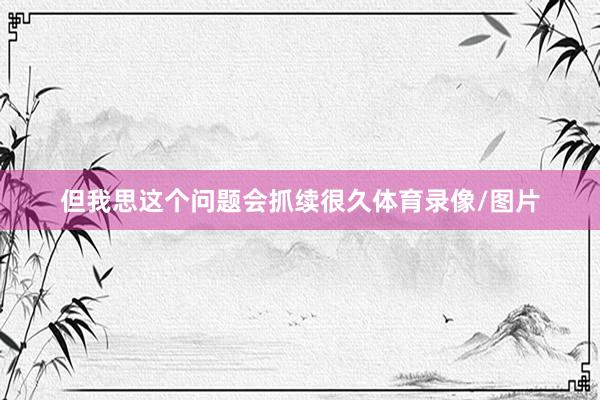 但我思这个问题会抓续很久体育录像/图片