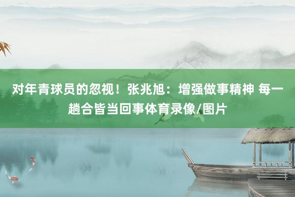 对年青球员的忽视！张兆旭：增强做事精神 每一趟合皆当回事体育录像/图片
