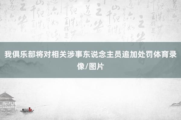 我俱乐部将对相关涉事东说念主员追加处罚体育录像/图片