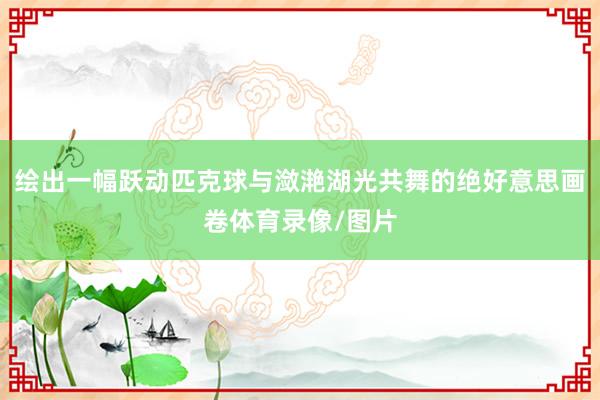 绘出一幅跃动匹克球与潋滟湖光共舞的绝好意思画卷体育录像/图片