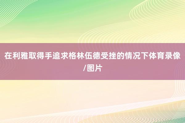 在利雅取得手追求格林伍德受挫的情况下体育录像/图片