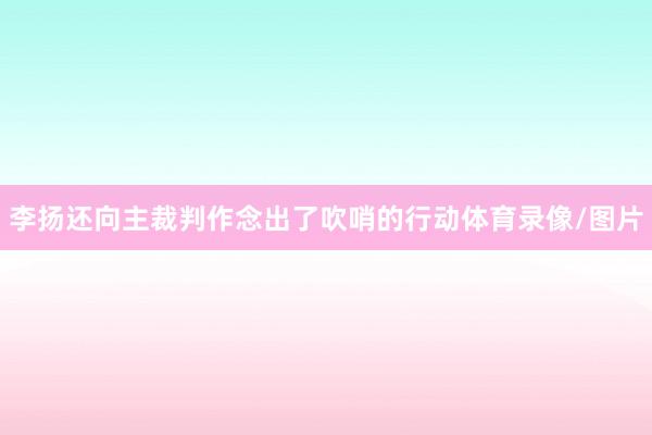 李扬还向主裁判作念出了吹哨的行动体育录像/图片