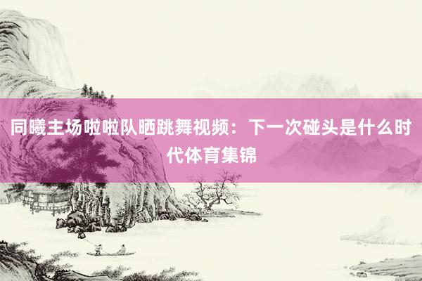 同曦主场啦啦队晒跳舞视频：下一次碰头是什么时代体育集锦