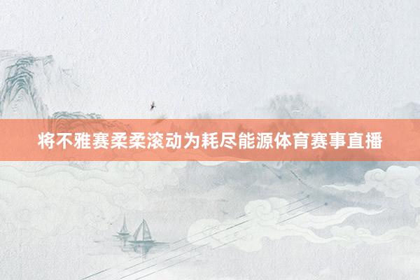 将不雅赛柔柔滚动为耗尽能源体育赛事直播