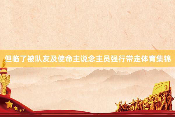 但临了被队友及使命主说念主员强行带走体育集锦