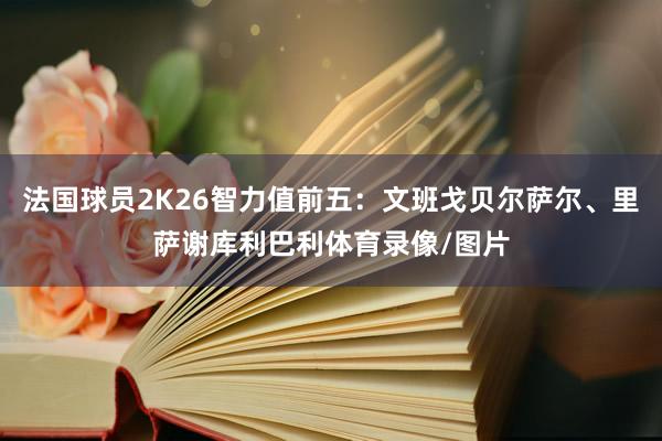 法国球员2K26智力值前五：文班戈贝尔萨尔、里萨谢库利巴利体育录像/图片
