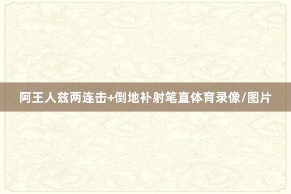 阿王人兹两连击+倒地补射笔直体育录像/图片