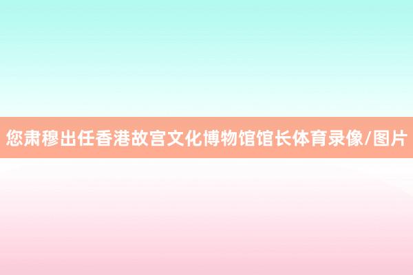 您肃穆出任香港故宫文化博物馆馆长体育录像/图片