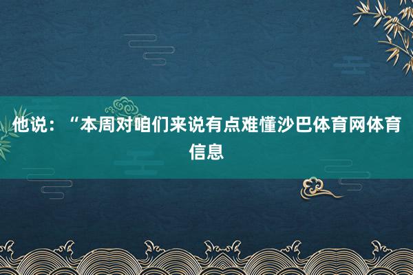 他说：“本周对咱们来说有点难懂沙巴体育网体育信息