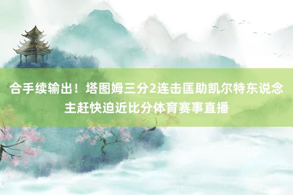 合手续输出！塔图姆三分2连击匡助凯尔特东说念主赶快迫近比分体育赛事直播