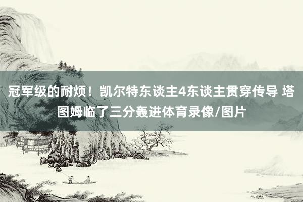 冠军级的耐烦！凯尔特东谈主4东谈主贯穿传导 塔图姆临了三分轰进体育录像/图片