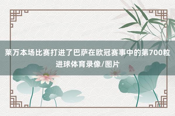 莱万本场比赛打进了巴萨在欧冠赛事中的第700粒进球体育录像/图片