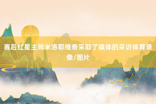 赛后红星主帅米洛耶维奇采取了媒体的采访体育录像/图片