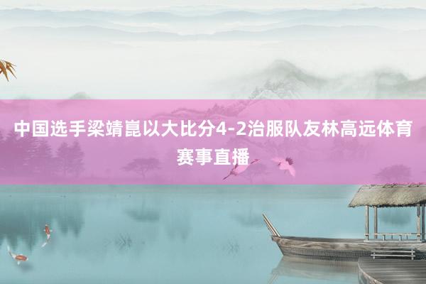 中国选手梁靖崑以大比分4-2治服队友林高远体育赛事直播