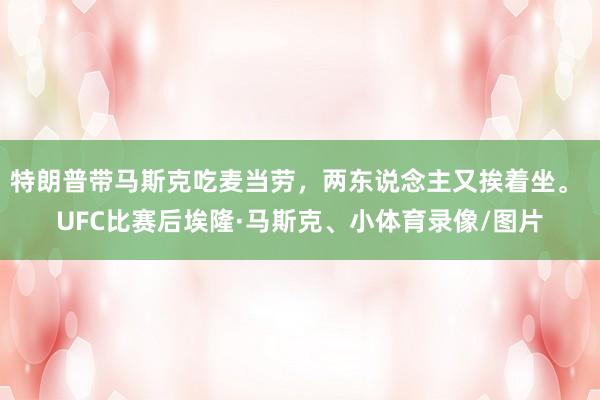 特朗普带马斯克吃麦当劳，两东说念主又挨着坐。 UFC比赛后埃隆·马斯克、小体育录像/图片