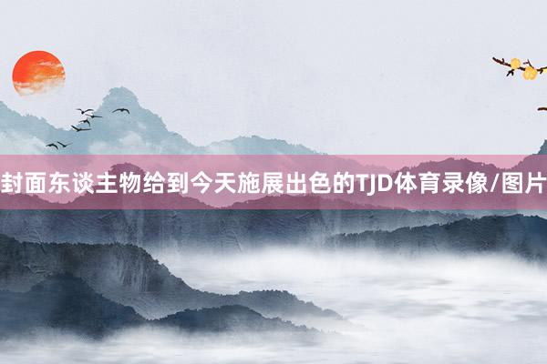 封面东谈主物给到今天施展出色的TJD体育录像/图片