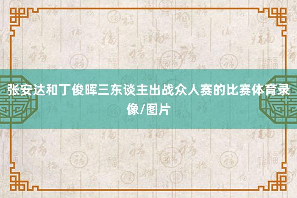 张安达和丁俊晖三东谈主出战众人赛的比赛体育录像/图片