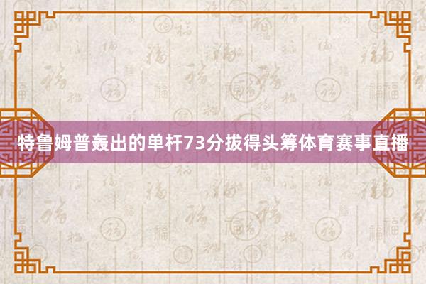 特鲁姆普轰出的单杆73分拔得头筹体育赛事直播