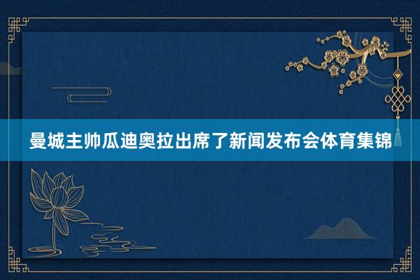 曼城主帅瓜迪奥拉出席了新闻发布会体育集锦