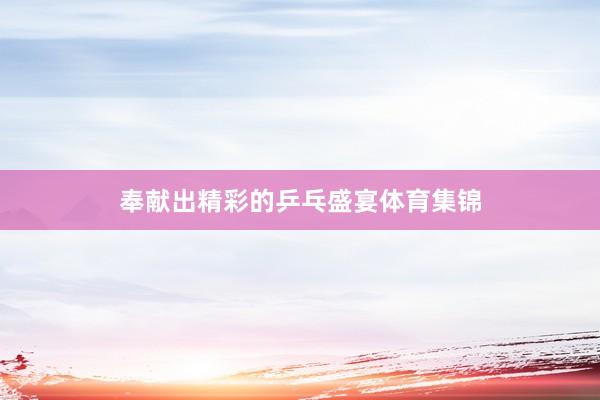 奉献出精彩的乒乓盛宴体育集锦