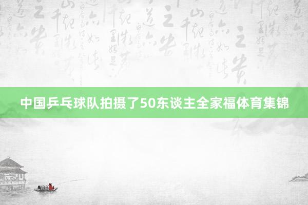 中国乒乓球队拍摄了50东谈主全家福体育集锦