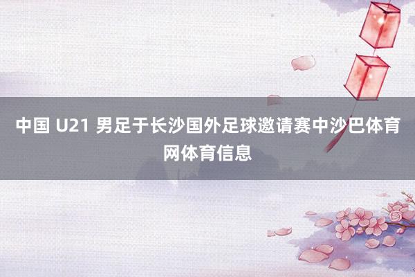 中国 U21 男足于长沙国外足球邀请赛中沙巴体育网体育信息