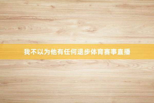 我不以为他有任何退步体育赛事直播