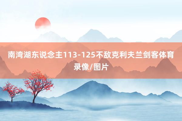 南湾湖东说念主113-125不敌克利夫兰剑客体育录像/图片