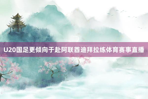 U20国足更倾向于赴阿联酋迪拜拉练体育赛事直播