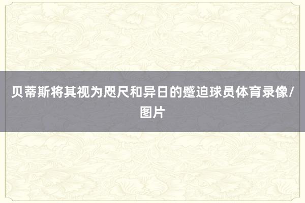 贝蒂斯将其视为咫尺和异日的蹙迫球员体育录像/图片