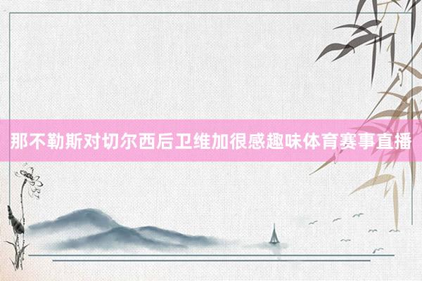 那不勒斯对切尔西后卫维加很感趣味体育赛事直播