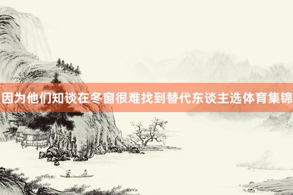 因为他们知谈在冬窗很难找到替代东谈主选体育集锦