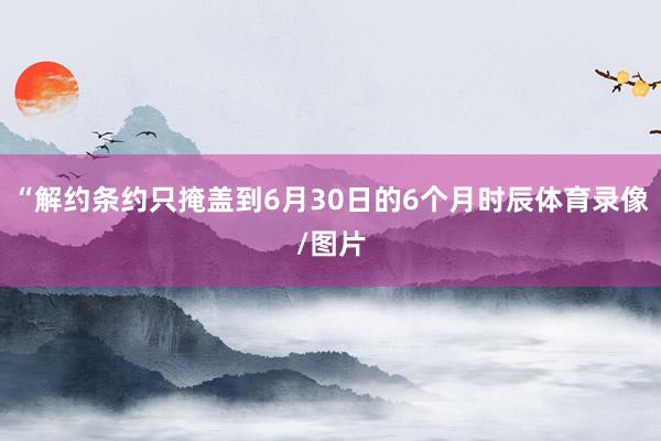 “解约条约只掩盖到6月30日的6个月时辰体育录像/图片