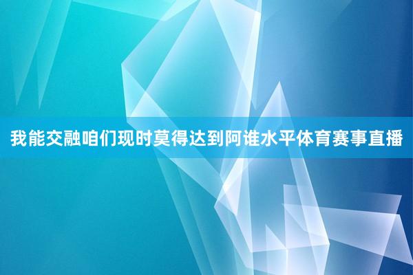我能交融咱们现时莫得达到阿谁水平体育赛事直播