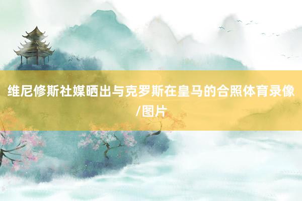 维尼修斯社媒晒出与克罗斯在皇马的合照体育录像/图片
