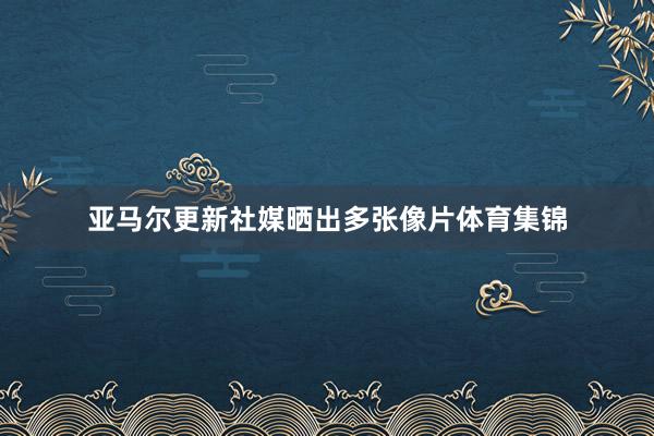 亚马尔更新社媒晒出多张像片体育集锦