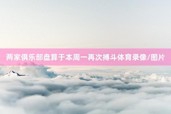 两家俱乐部盘算于本周一再次搏斗体育录像/图片